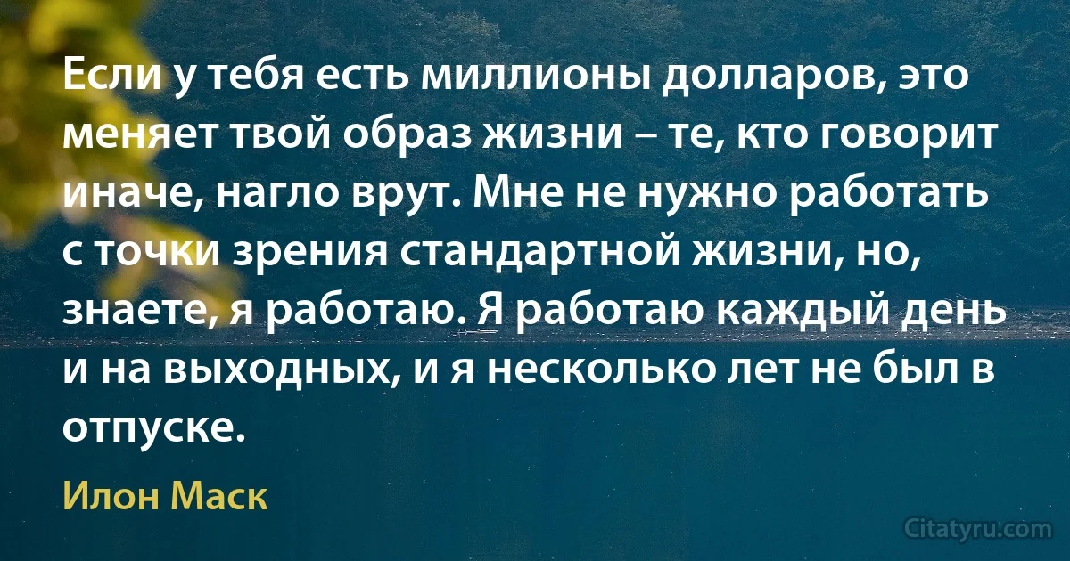 Если у тебя есть миллионы долларов, это меняет твой образ жизни – те, кто говорит иначе, нагло врут. Мне не нужно работать с точки зрения стандартной жизни, но, знаете, я работаю. Я работаю каждый день и на выходных, и я несколько лет не был в отпуске. (Илон Маск)