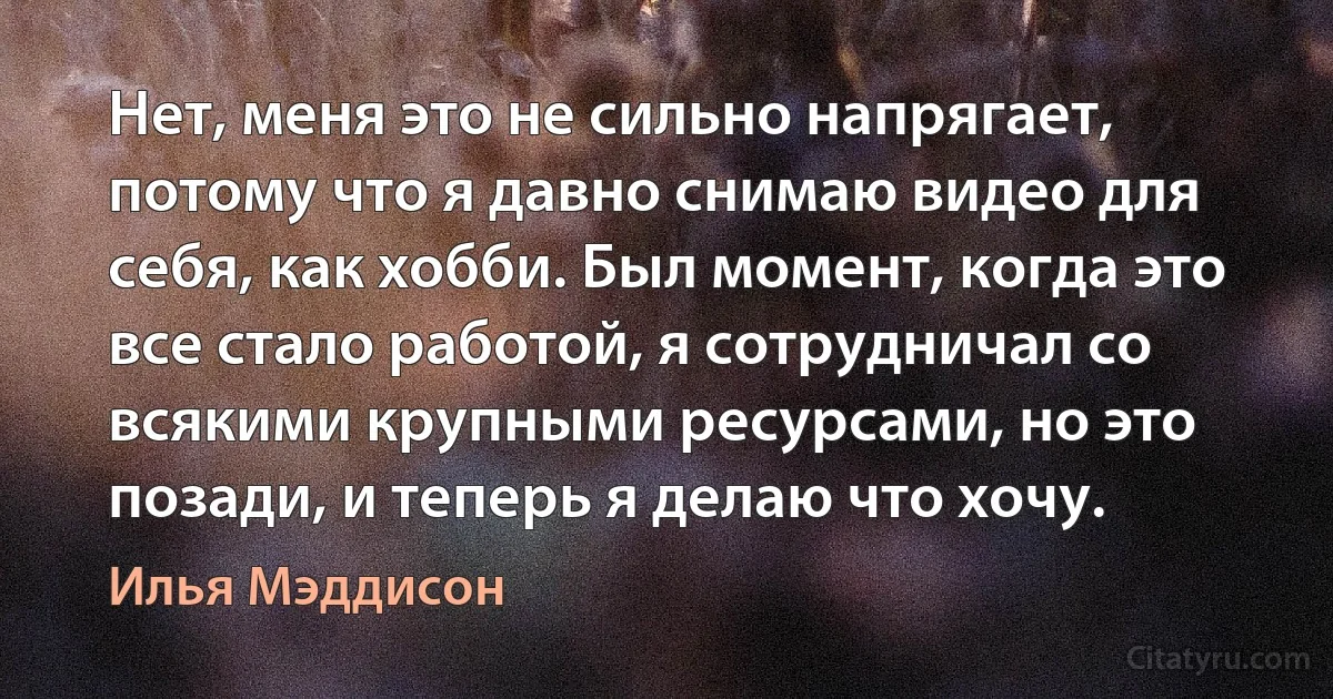 Нет, меня это не сильно напрягает, потому что я давно снимаю видео для себя, как хобби. Был момент, когда это все стало работой, я сотрудничал со всякими крупными ресурсами, но это позади, и теперь я делаю что хочу. (Илья Мэддисон)