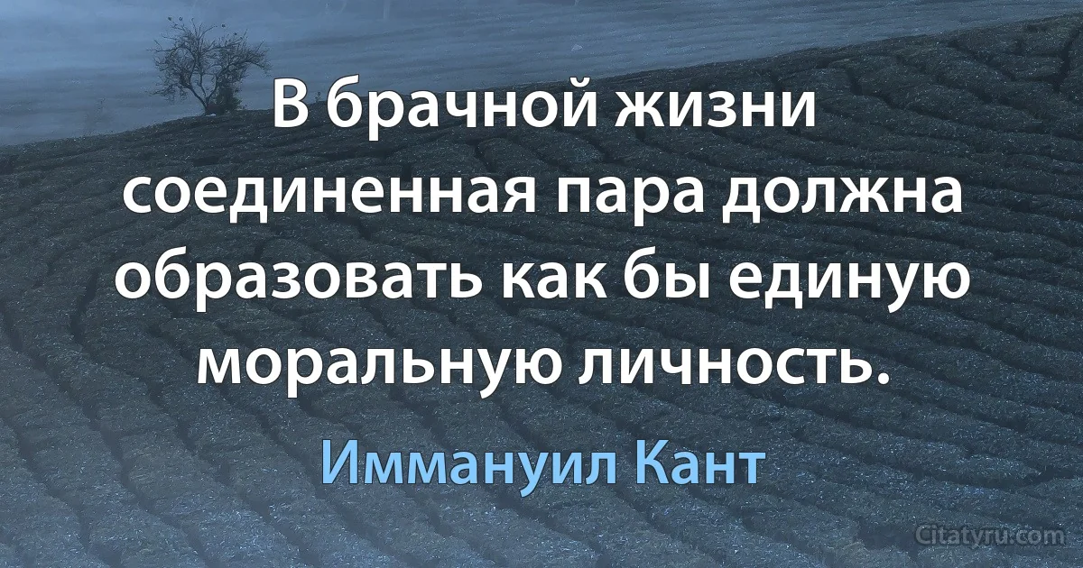 В брачной жизни соединенная пара должна образовать как бы единую моральную личность. (Иммануил Кант)