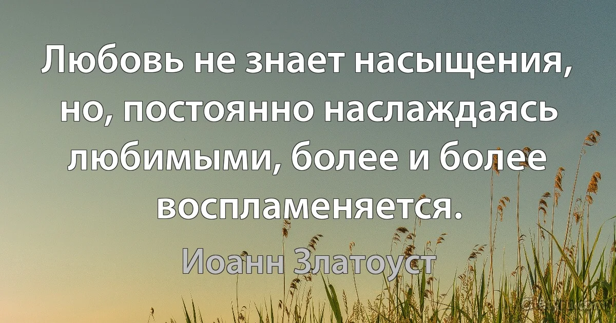 Любовь не знает насыщения, но, постоянно наслаждаясь любимыми, более и более воспламеняется. (Иоанн Златоуст)