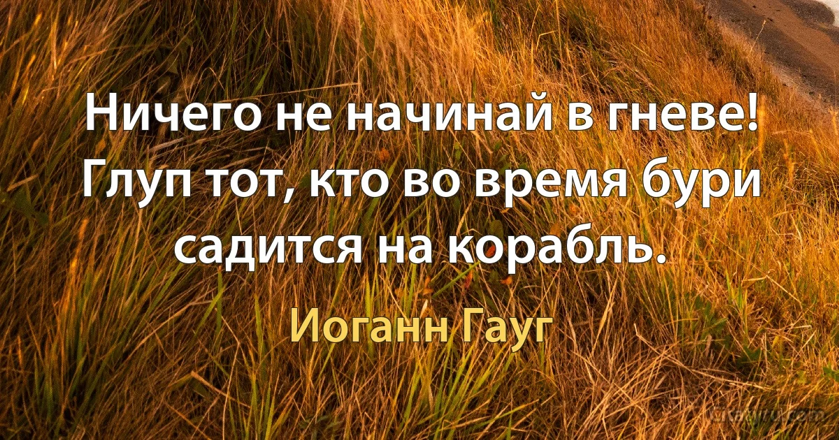 Ничего не начинай в гневе! Глуп тот, кто во время бури садится на корабль. (Иоганн Гауг)