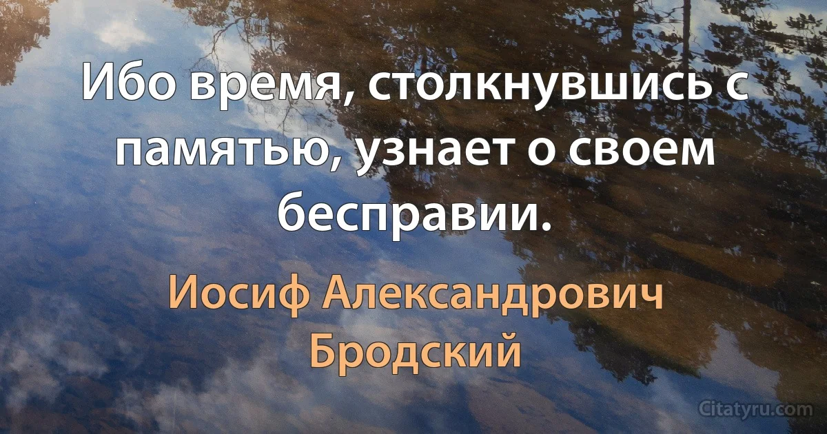 Ибо время, столкнувшись с памятью, узнает о своем бесправии. (Иосиф Александрович Бродский)