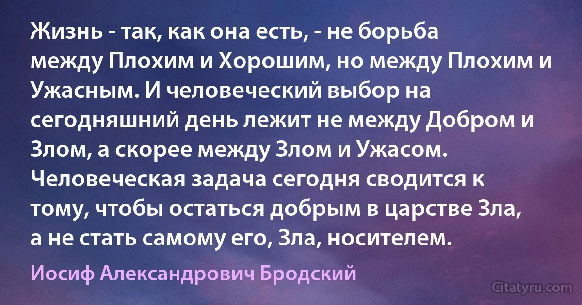 Жизнь - так, как она есть, - не борьба между Плохим и Хорошим, но между Плохим и Ужасным. И человеческий выбор на сегодняшний день лежит не между Добром и Злом, а скорее между Злом и Ужасом. Человеческая задача сегодня сводится к тому, чтобы остаться добрым в царстве Зла, а не стать самому его, Зла, носителем. (Иосиф Александрович Бродский)