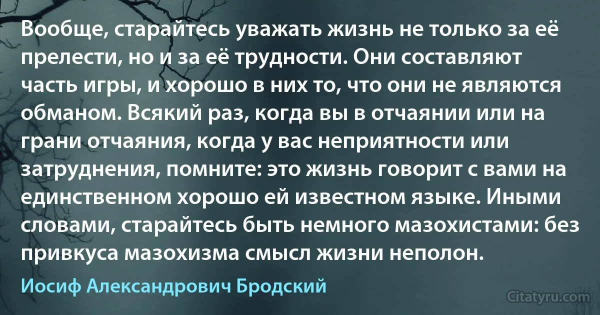 Вообще, старайтесь уважать жизнь не только за её прелести, но и за её трудности. Они составляют часть игры, и хорошо в них то, что они не являются обманом. Всякий раз, когда вы в отчаянии или на грани отчаяния, когда у вас неприятности или затруднения, помните: это жизнь говорит с вами на единственном хорошо ей известном языке. Иными словами, старайтесь быть немного мазохистами: без привкуса мазохизма смысл жизни неполон. (Иосиф Александрович Бродский)