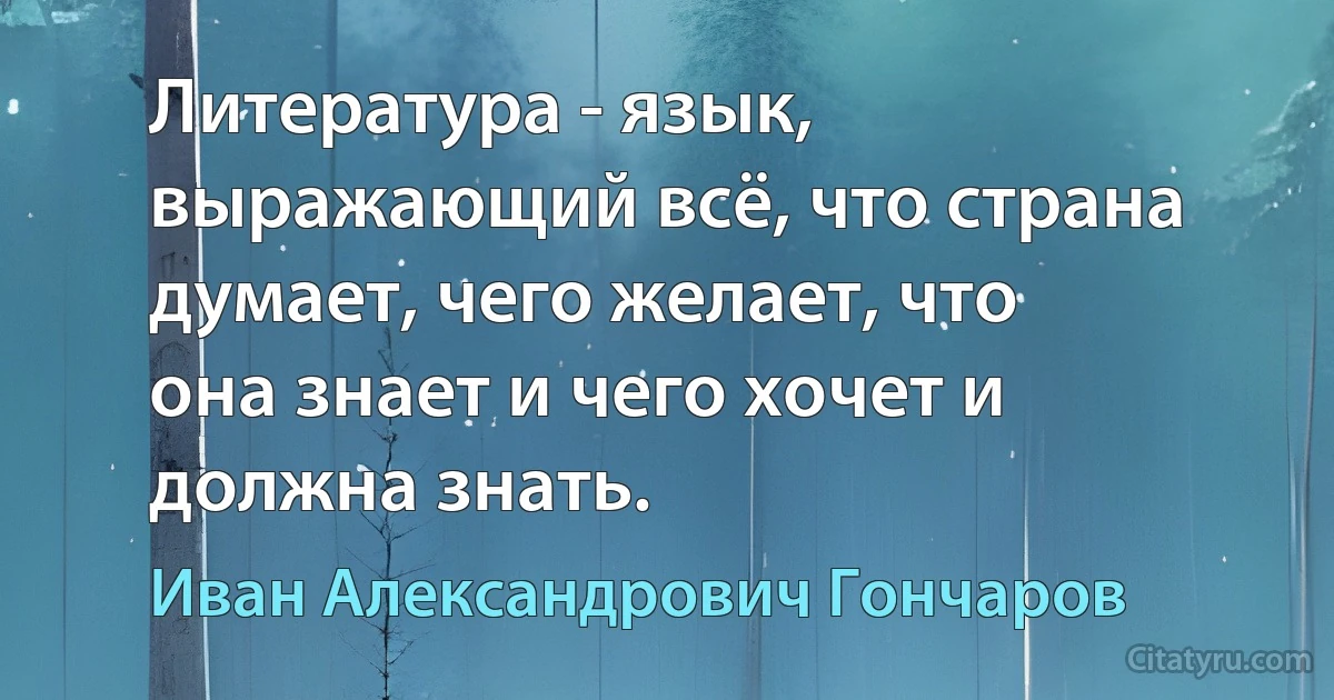 Литература - язык, выражающий всё, что страна думает, чего желает, что она знает и чего хочет и должна знать. (Иван Александрович Гончаров)