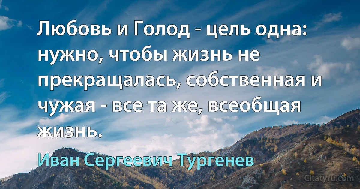 Любовь и Голод - цель одна: нужно, чтобы жизнь не прекращалась, собственная и чужая - все та же, всеобщая жизнь. (Иван Сергеевич Тургенев)