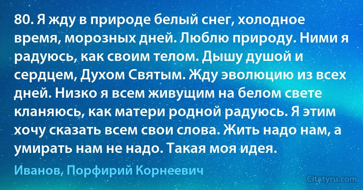 80. Я жду в природе белый снег, холодное время, морозных дней. Люблю природу. Ними я радуюсь, как своим телом. Дышу душой и сердцем, Духом Святым. Жду эволюцию из всех дней. Низко я всем живущим на белом свете кланяюсь, как матери родной радуюсь. Я этим хочу сказать всем свои слова. Жить надо нам, а умирать нам не надо. Такая моя идея. (Иванов, Порфирий Корнеевич)