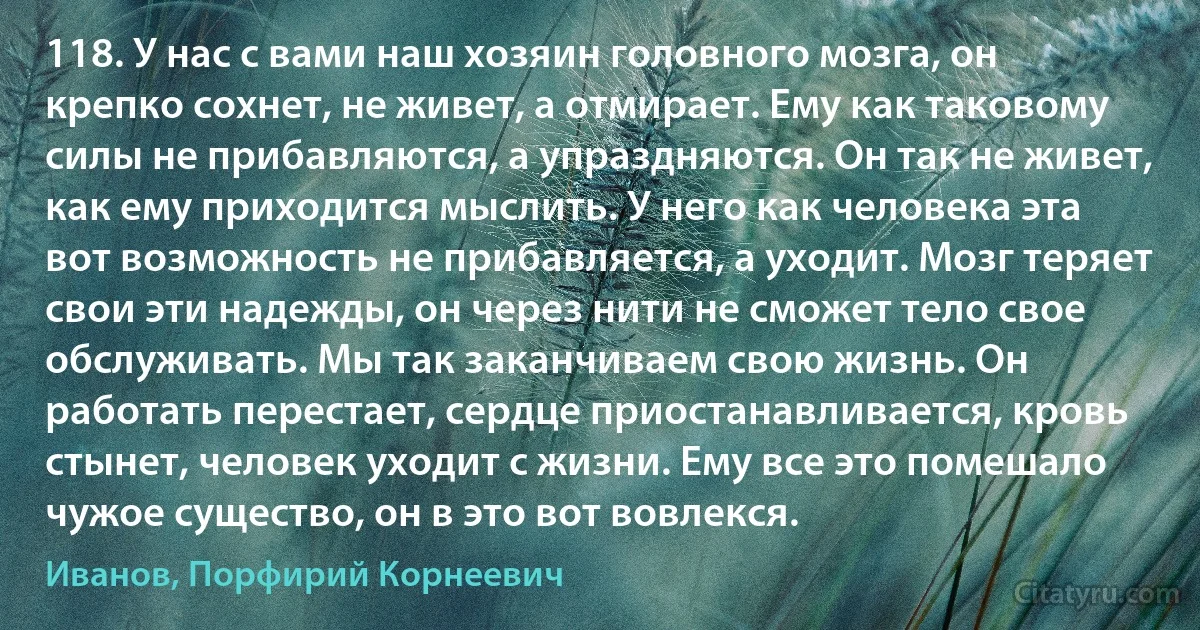 118. У нас с вами наш хозяин головного мозга, он крепко сохнет, не живет, а отмирает. Ему как таковому силы не прибавляются, а упраздняются. Он так не живет, как ему приходится мыслить. У него как человека эта вот возможность не прибавляется, а уходит. Мозг теряет свои эти надежды, он через нити не сможет тело свое обслуживать. Мы так заканчиваем свою жизнь. Он работать перестает, сердце приостанавливается, кровь стынет, человек уходит с жизни. Ему все это помешало чужое существо, он в это вот вовлекся. (Иванов, Порфирий Корнеевич)