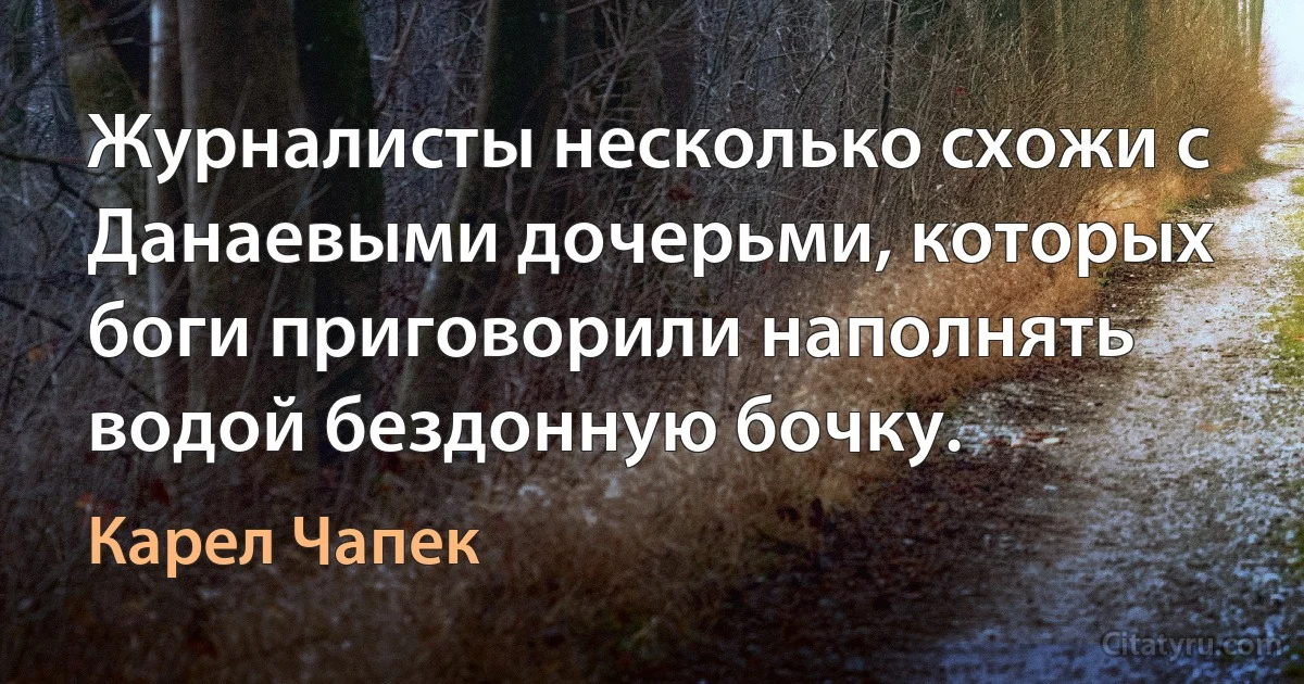 Журналисты несколько схожи с Данаевыми дочерьми, которых боги приговорили наполнять водой бездонную бочку. (Карел Чапек)