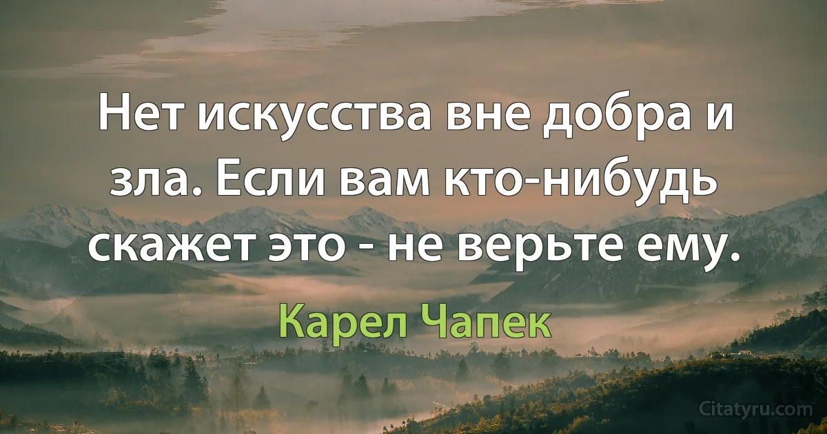 Нет искусства вне добра и зла. Если вам кто-нибудь скажет это - не верьте ему. (Карел Чапек)