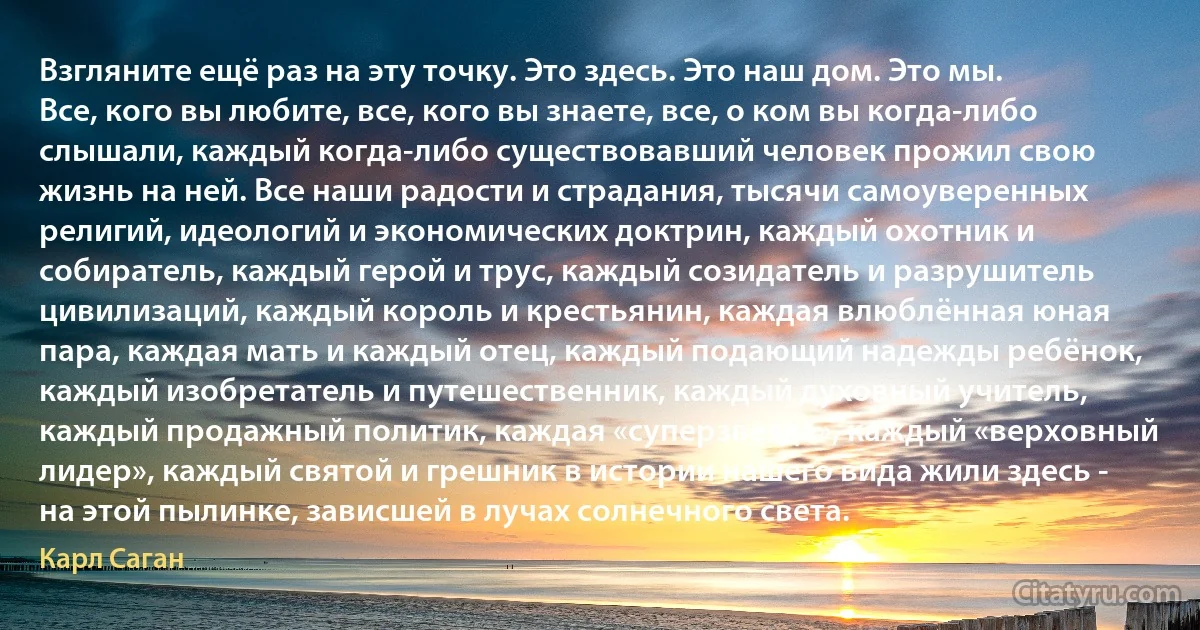 Взгляните ещё раз на эту точку. Это здесь. Это наш дом. Это мы. Все, кого вы любите, все, кого вы знаете, все, о ком вы когда-либо слышали, каждый когда-либо существовавший человек прожил свою жизнь на ней. Все наши радости и страдания, тысячи самоуверенных религий, идеологий и экономических доктрин, каждый охотник и собиратель, каждый герой и трус, каждый созидатель и разрушитель цивилизаций, каждый король и крестьянин, каждая влюблённая юная пара, каждая мать и каждый отец, каждый подающий надежды ребёнок, каждый изобретатель и путешественник, каждый духовный учитель, каждый продажный политик, каждая «суперзвезда», каждый «верховный лидер», каждый святой и грешник в истории нашего вида жили здесь - на этой пылинке, зависшей в лучах солнечного света. (Карл Саган)