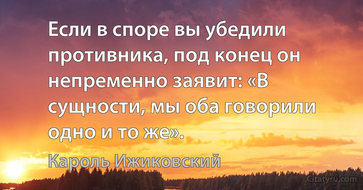 Если в споре вы убедили противника, под конец он непременно заявит: «В сущности, мы оба говорили одно и то же». (Кароль Ижиковский)