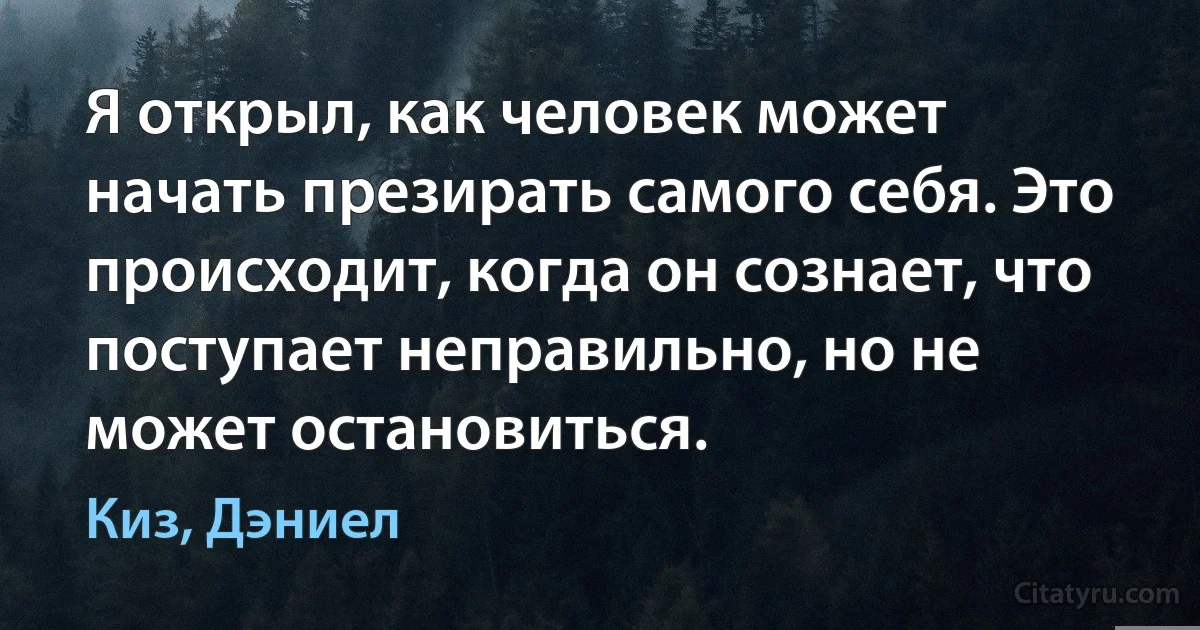 Я открыл, как человек может начать презирать самого себя. Это происходит, когда он сознает, что поступает неправильно, но не может остановиться. (Киз, Дэниел)