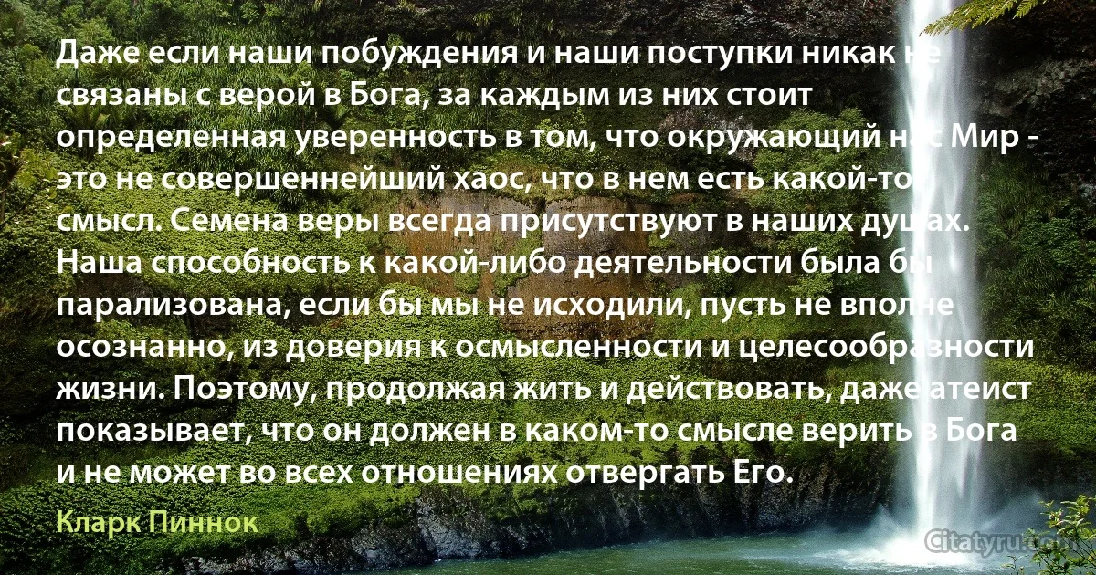 Даже если наши побуждения и наши поступки никак не связаны с верой в Бога, за каждым из них стоит определенная уверенность в том, что окружающий нас Мир - это не совершеннейший хаос, что в нем есть какой-то смысл. Семена веры всегда присутствуют в наших душах. Наша способность к какой-либо деятельности была бы парализована, если бы мы не исходили, пусть не вполне осознанно, из доверия к осмысленности и целесообразности жизни. Поэтому, продолжая жить и действовать, даже атеист показывает, что он должен в каком-то смысле верить в Бога и не может во всех отношениях отвергать Его. (Кларк Пиннок)