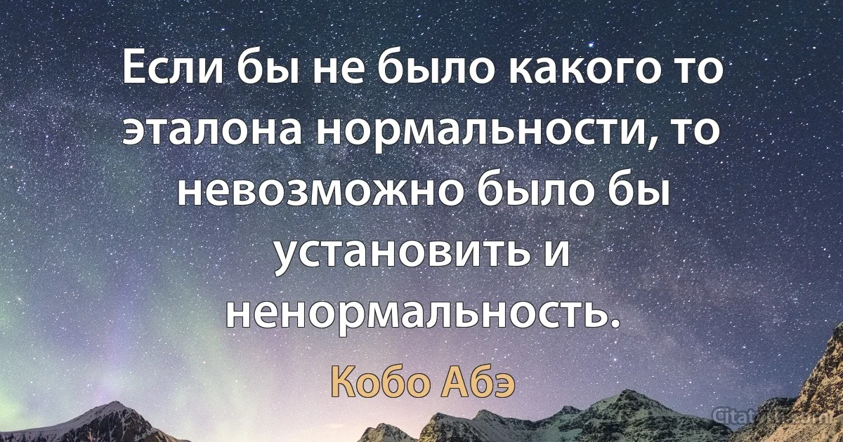 Если бы не было какого то эталона нормальности, то невозможно было бы установить и ненормальность. (Кобо Абэ)