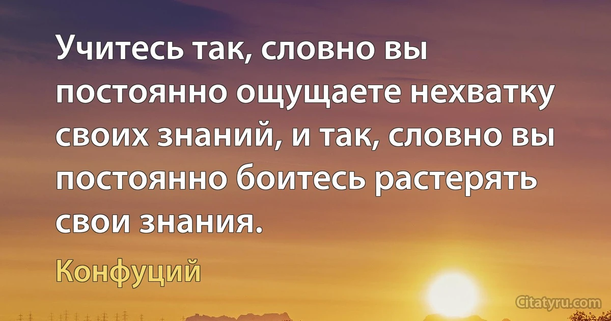 Учитесь так, словно вы постоянно ощущаете нехватку своих знаний, и так, словно вы постоянно боитесь растерять свои знания. (Конфуций)