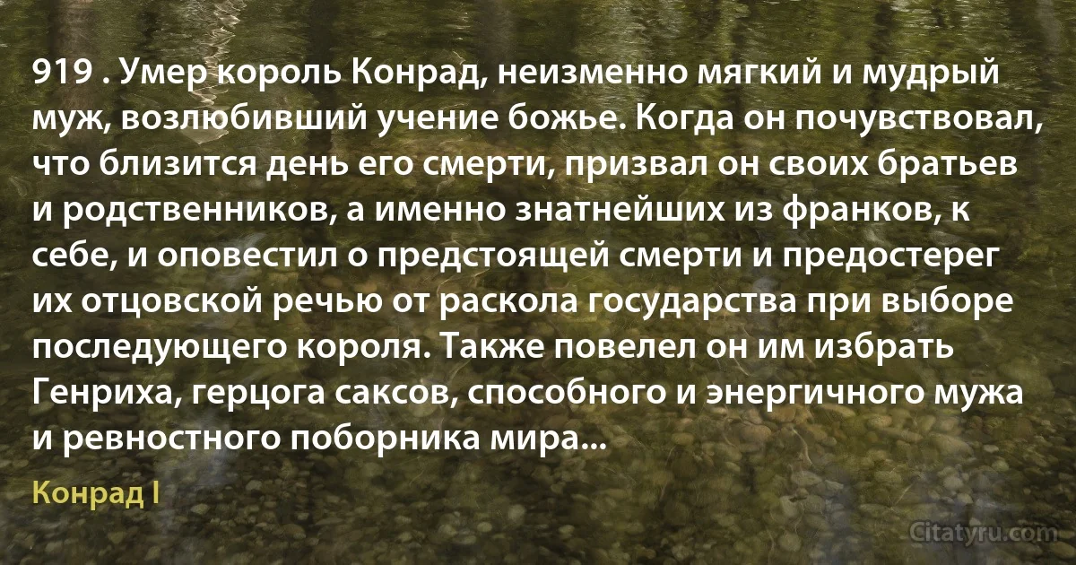 919 . Умер король Конрад, неизменно мягкий и мудрый муж, возлюбивший учение божье. Когда он почувствовал, что близится день его смерти, призвал он своих братьев и родственников, а именно знатнейших из франков, к себе, и оповестил о предстоящей смерти и предостерег их отцовской речью от раскола государства при выборе последующего короля. Также повелел он им избрать Генриха, герцога саксов, способного и энергичного мужа и ревностного поборника мира... (Конрад I)