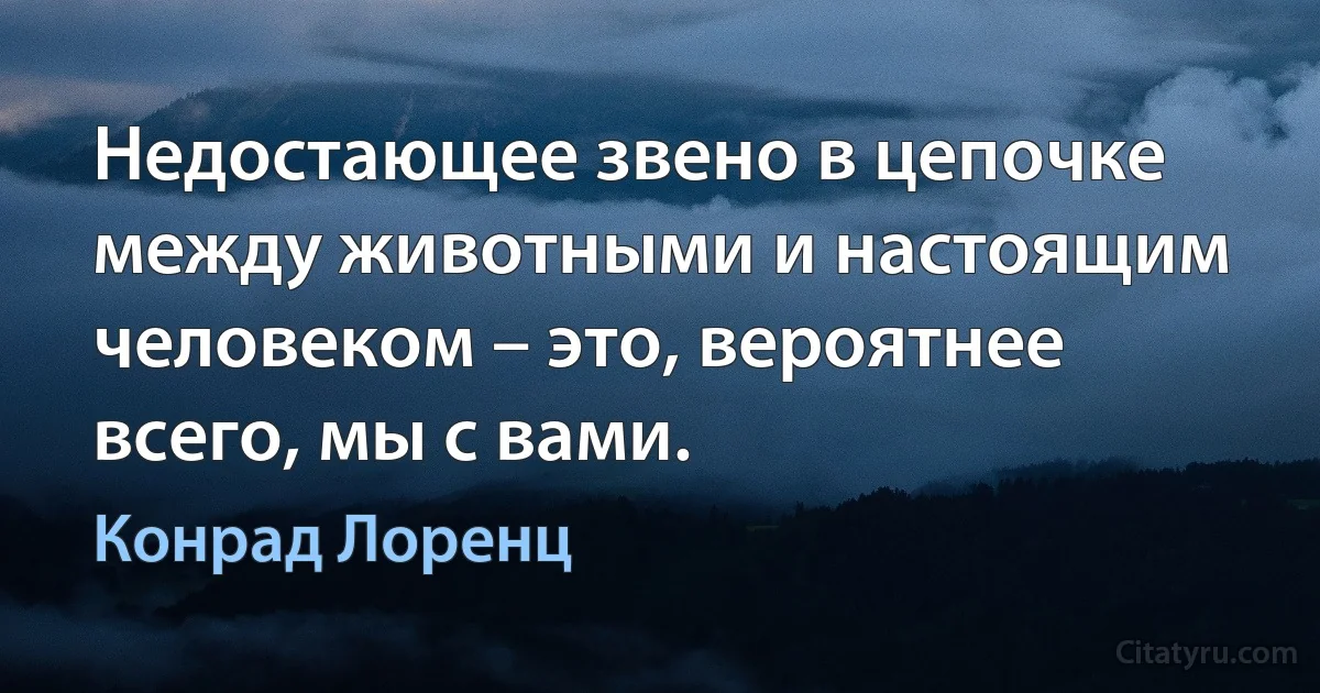 Недостающее звено в цепочке между животными и настоящим человеком – это, вероятнее всего, мы с вами. (Конрад Лоренц)