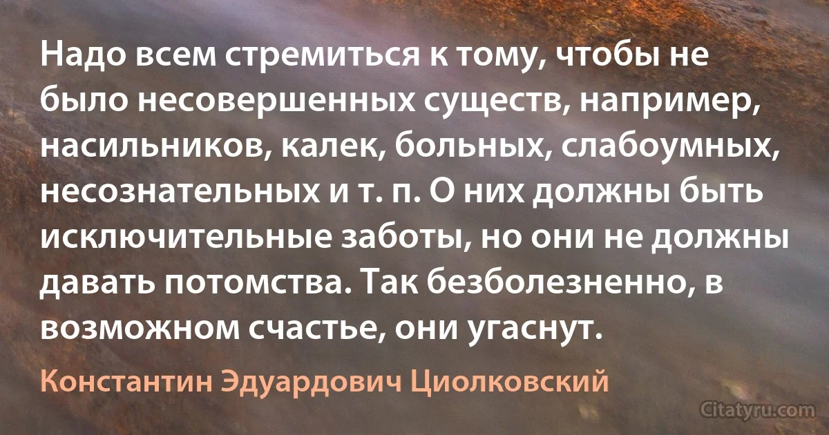 Надо всем стремиться к тому, чтобы не было несовершенных существ, например, насильников, калек, больных, слабоумных, несознательных и т. п. О них должны быть исключительные заботы, но они не должны давать потомства. Так безболезненно, в возможном счастье, они угаснут. (Константин Эдуардович Циолковский)