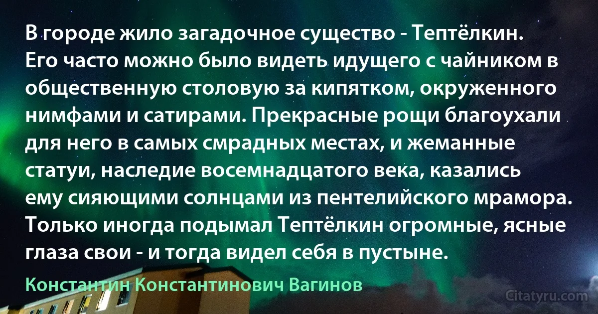 В городе жило загадочное существо - Тептёлкин. Его часто можно было видеть идущего с чайником в общественную столовую за кипятком, окруженного нимфами и сатирами. Прекрасные рощи благоухали для него в самых смрадных местах, и жеманные статуи, наследие восемнадцатого века, казались ему сияющими солнцами из пентелийского мрамора. Только иногда подымал Тептёлкин огромные, ясные глаза свои - и тогда видел себя в пустыне. (Константин Константинович Вагинов)