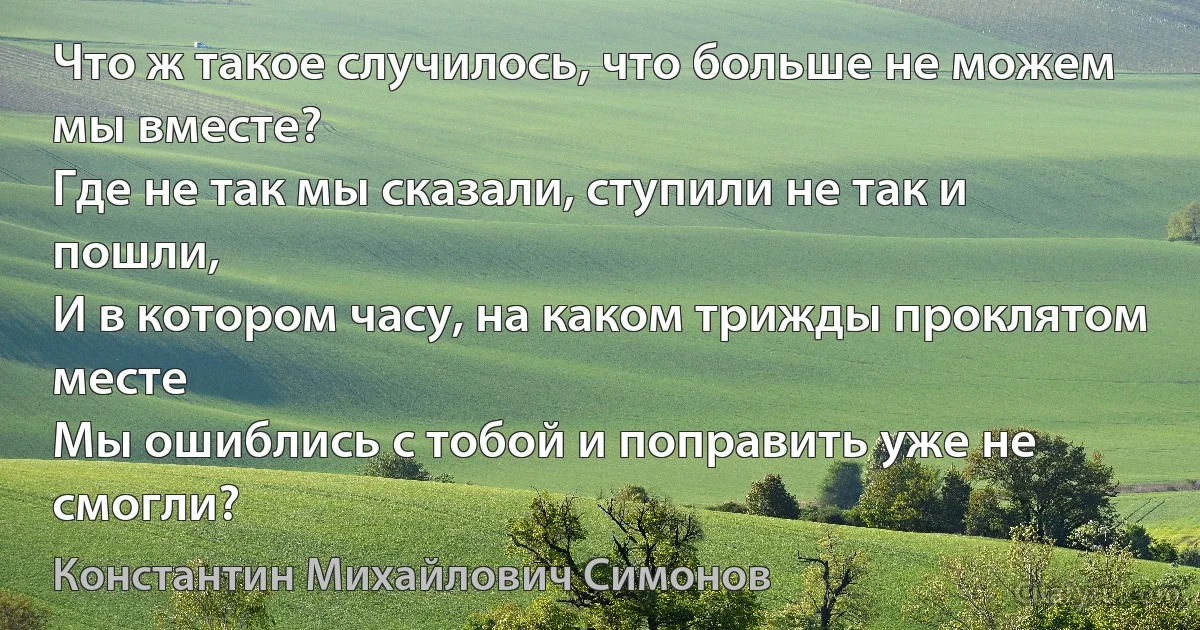 Что ж такое случилось, что больше не можем мы вместе? 
Где не так мы сказали, ступили не так и пошли, 
И в котором часу, на каком трижды проклятом месте 
Мы ошиблись с тобой и поправить уже не смогли? (Константин Михайлович Симонов)