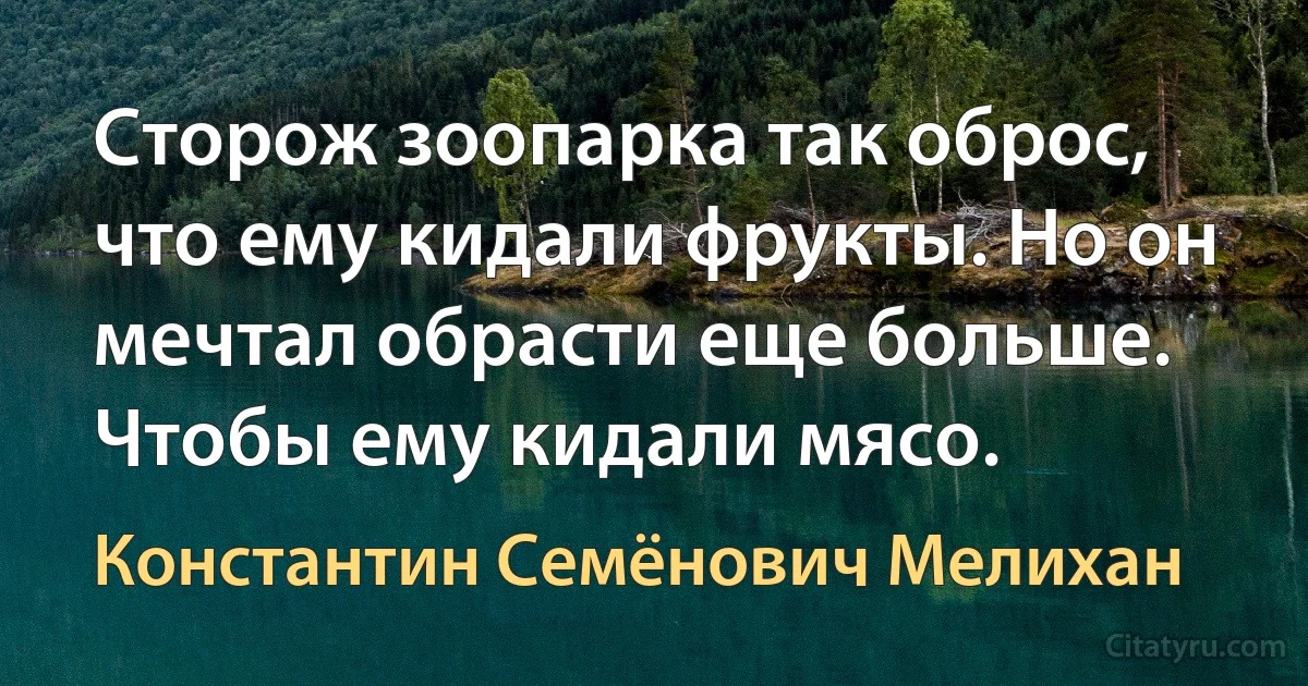 Сторож зоопарка так оброс, что ему кидали фрукты. Но он мечтал обрасти еще больше. Чтобы ему кидали мясо. (Константин Семёнович Мелихан)