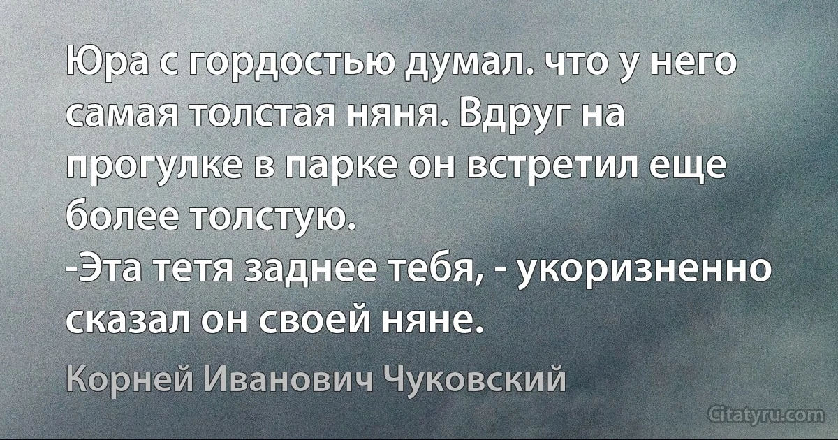 Юра с гордостью думал. что у него самая толстая няня. Вдруг на прогулке в парке он встретил еще более толстую.
-Эта тетя заднее тебя, - укоризненно сказал он своей няне. (Корней Иванович Чуковский)