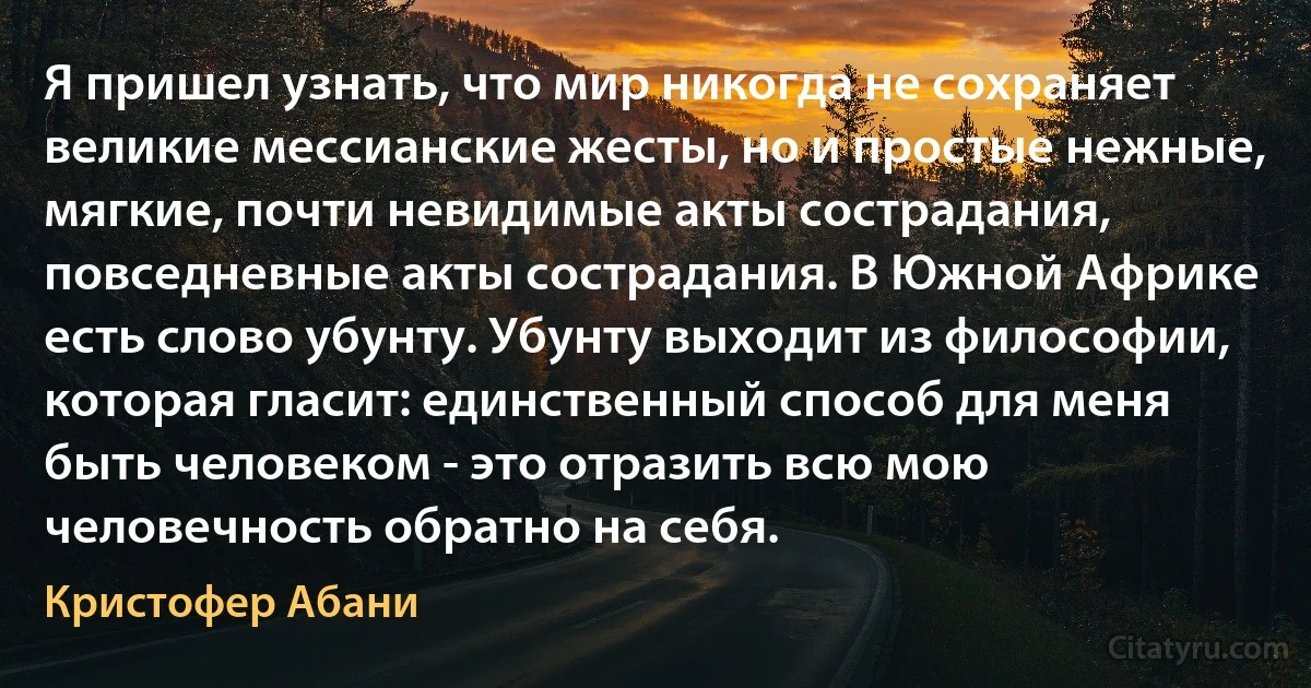 Я пришел узнать, что мир никогда не сохраняет великие мессианские жесты, но и простые нежные, мягкие, почти невидимые акты сострадания, повседневные акты сострадания. В Южной Африке есть слово убунту. Убунту выходит из философии, которая гласит: единственный способ для меня быть человеком - это отразить всю мою человечность обратно на себя. (Кристофер Абани)