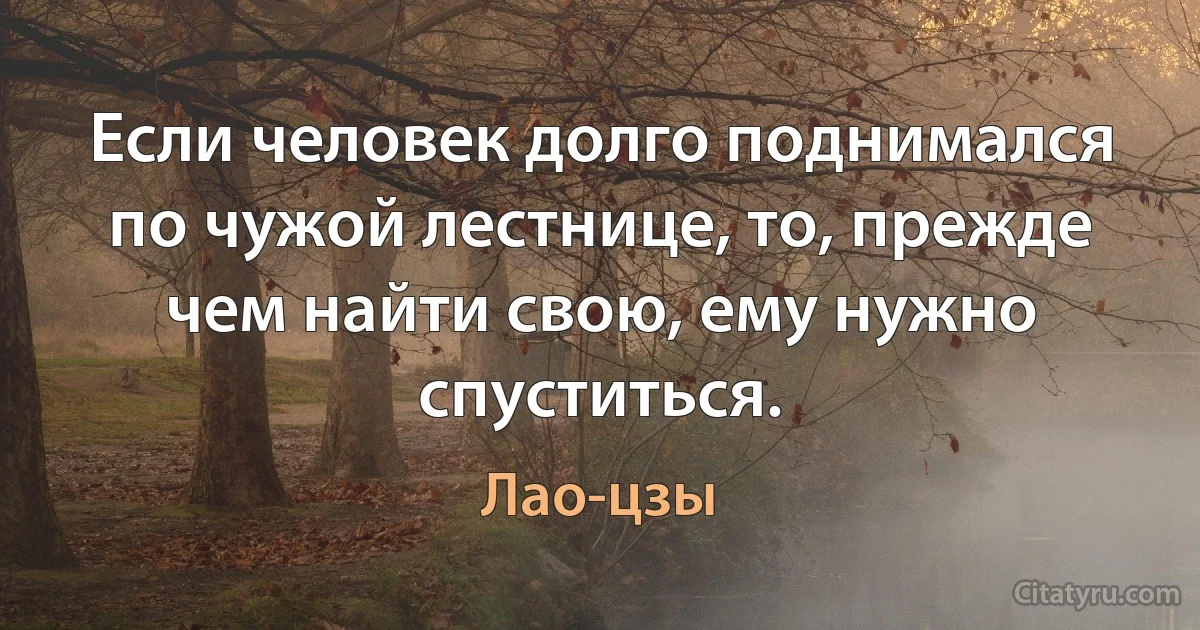 Если человек долго поднимался по чужой лестнице, то, прежде чем найти свою, ему нужно спуститься. (Лао-цзы)