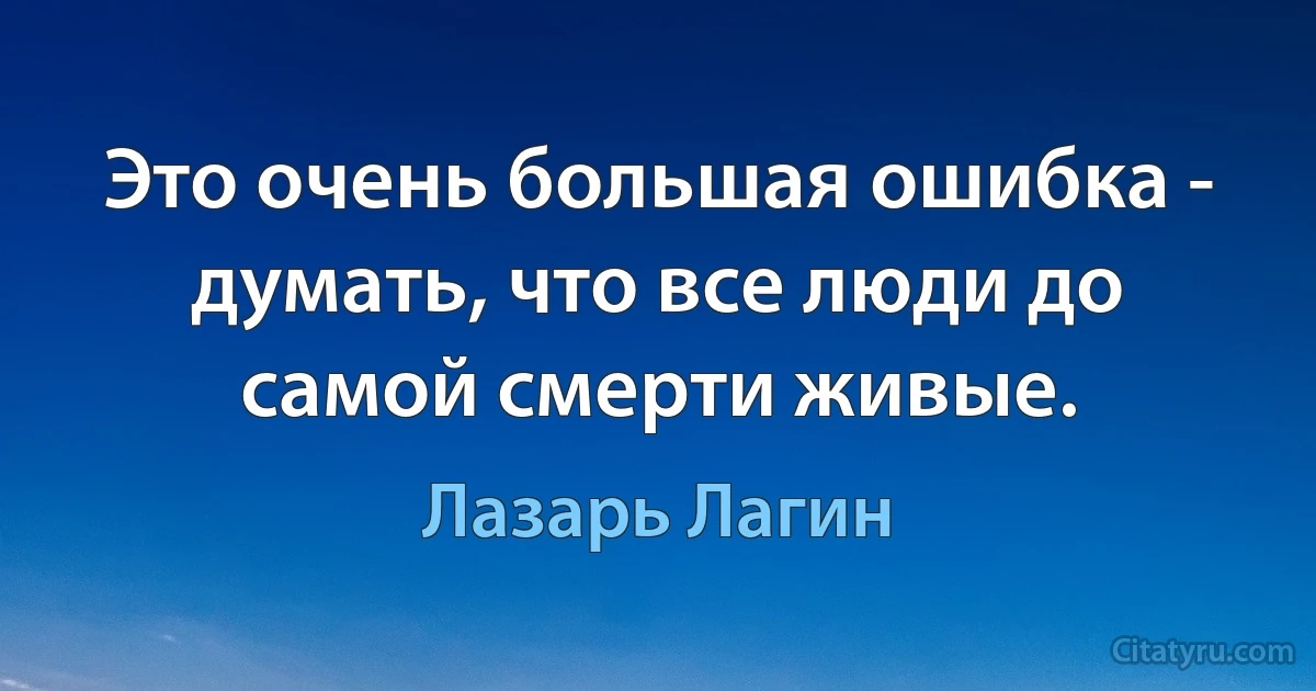 Это очень большая ошибка - думать, что все люди до самой смерти живые. (Лазарь Лагин)