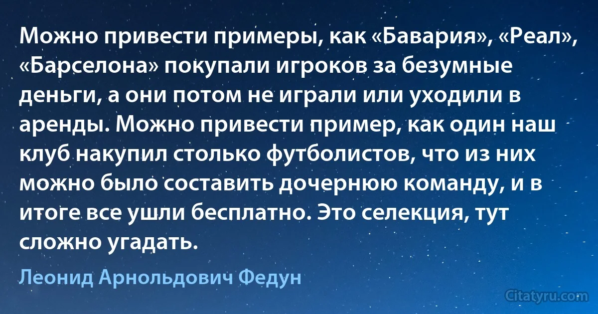 Можно привести примеры, как «Бавария», «Реал», «Барселона» покупали игроков за безумные деньги, а они потом не играли или уходили в аренды. Можно привести пример, как один наш клуб накупил столько футболистов, что из них можно было составить дочернюю команду, и в итоге все ушли бесплатно. Это селекция, тут сложно угадать. (Леонид Арнольдович Федун)