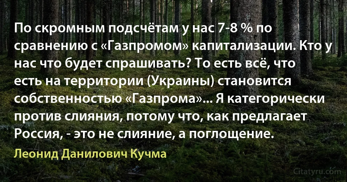 По скромным подсчётам у нас 7-8 % по сравнению с «Газпромом» капитализации. Кто у нас что будет спрашивать? То есть всё, что есть на территории (Украины) становится собственностью «Газпрома»... Я категорически против слияния, потому что, как предлагает Россия, - это не слияние, а поглощение. (Леонид Данилович Кучма)