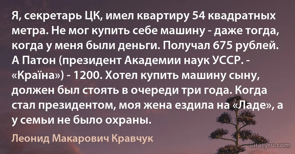 Я, секретарь ЦК, имел квартиру 54 квадратных метра. Не мог купить себе машину - даже тогда, когда у меня были деньги. Получал 675 рублей. А Патон (президент Академии наук УССР. - «Країна») - 1200. Хотел купить машину сыну, должен был стоять в очереди три года. Когда стал президентом, моя жена ездила на «Ладе», а у семьи не было охраны. (Леонид Макарович Кравчук)