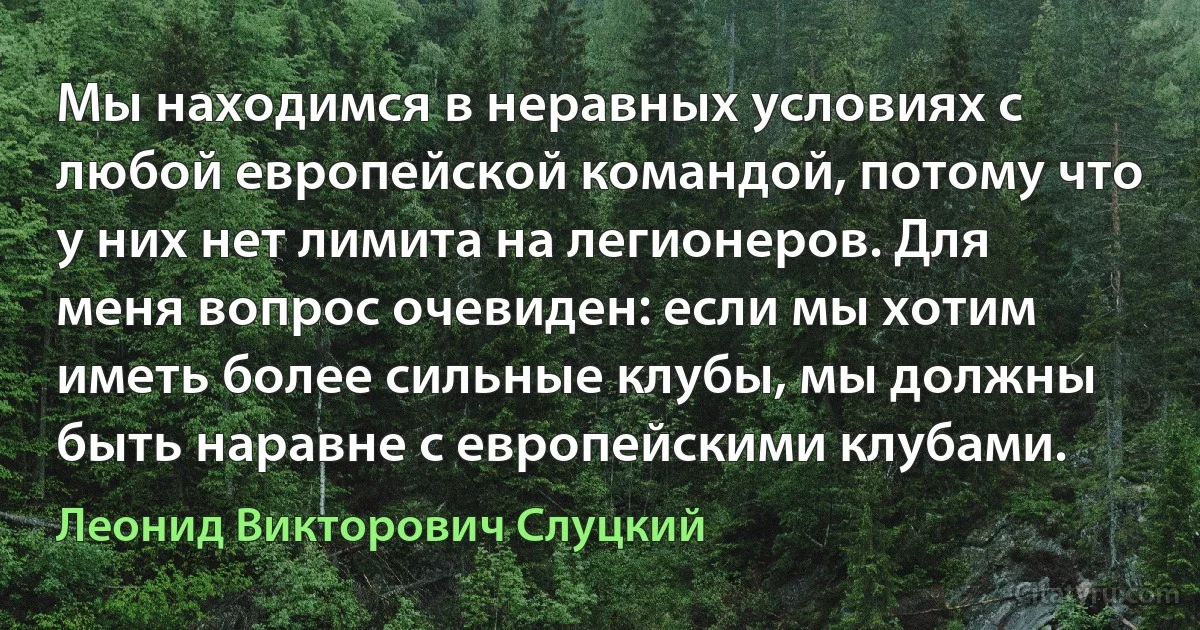 Мы находимся в неравных условиях с любой европейской командой, потому что у них нет лимита на легионеров. Для меня вопрос очевиден: если мы хотим иметь более сильные клубы, мы должны быть наравне с европейскими клубами. (Леонид Викторович Слуцкий)