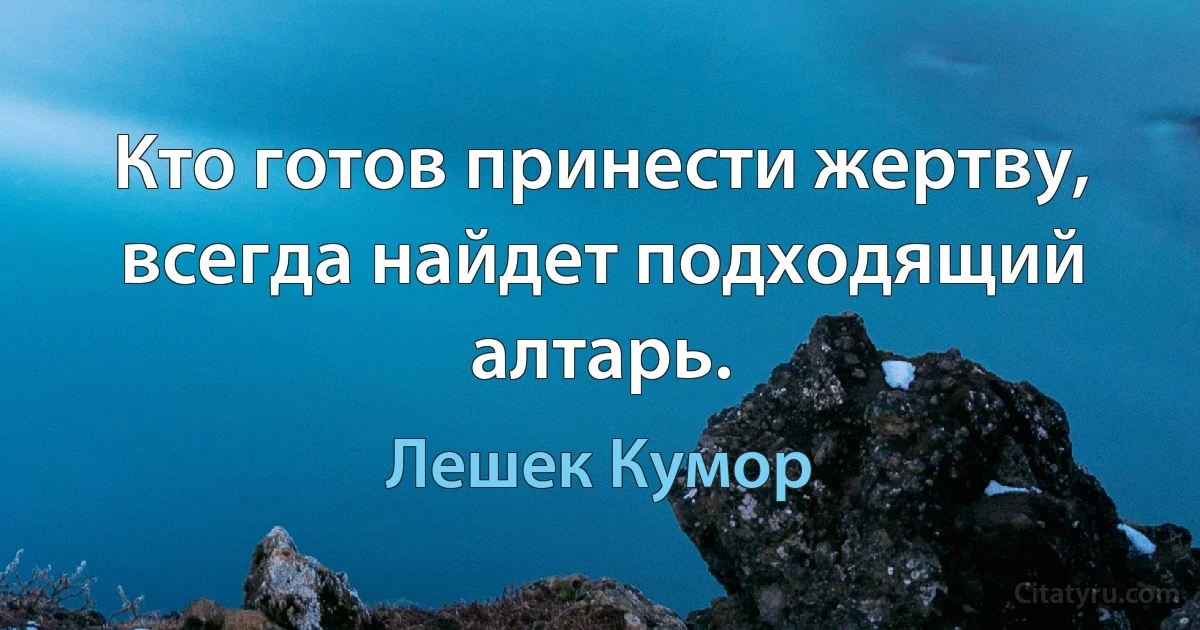 Кто готов принести жертву, всегда найдет подходящий алтарь. (Лешек Кумор)