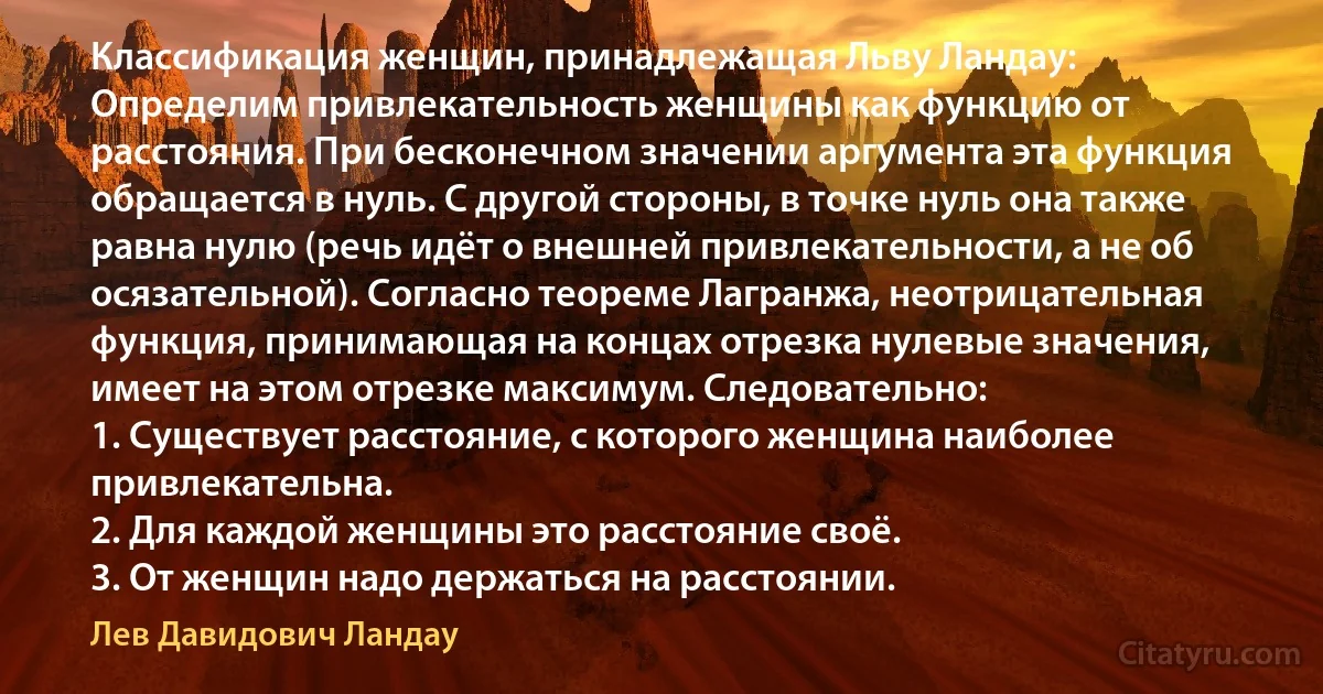 Классификация женщин, принадлежащая Льву Ландау: 
Определим привлекательность женщины как функцию от расстояния. При бесконечном значении аргумента эта функция обращается в нуль. С другой стороны, в точке нуль она также равна нулю (речь идёт о внешней привлекательности, а не об осязательной). Согласно теореме Лагранжа, неотрицательная функция, принимающая на концах отрезка нулевые значения, имеет на этом отрезке максимум. Следовательно:
1. Существует расстояние, с которого женщина наиболее привлекательна.
2. Для каждой женщины это расстояние своё. 
3. От женщин надо держаться на расстоянии. (Лев Давидович Ландау)