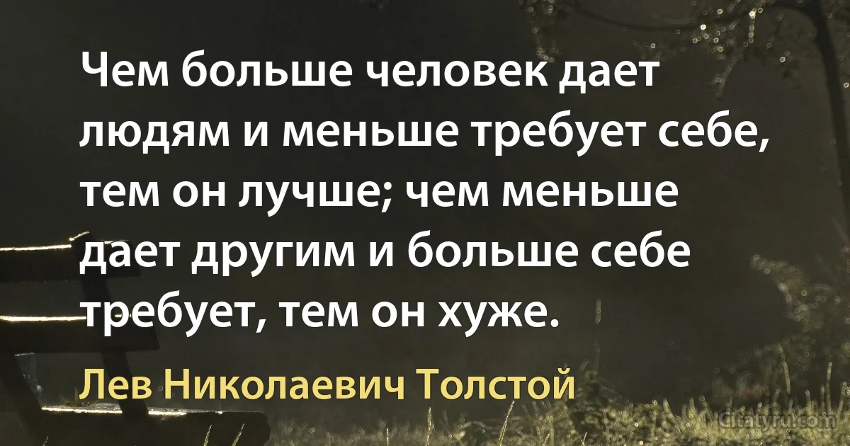 Чем больше человек дает людям и меньше требует себе, тем он лучше; чем меньше дает другим и больше себе требует, тем он хуже. (Лев Николаевич Толстой)