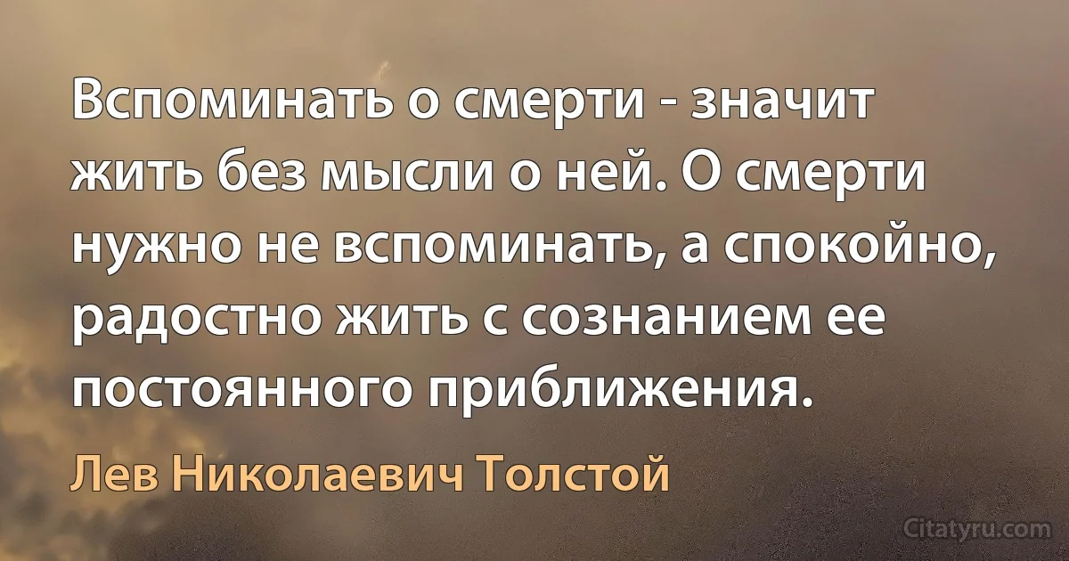 Вспоминать о смерти - значит жить без мысли о ней. О смерти нужно не вспоминать, а спокойно, радостно жить с сознанием ее постоянного приближения. (Лев Николаевич Толстой)