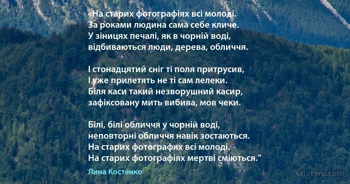 «На старих фотографiях всi молодi.
За роками людина сама себе кличе.
У зiницях печалi, як в чорнiй водi,
вiдбиваються люди, дерева, обличчя.

I стонадцятий снiг тi поля притрусив,
I уже прилетять не тi сам лелеки.
Бiля каси такий незворушний касир,
зафiксовану мить вибива, мов чеки.

Бiлi, бiлi обличчя у чорнiй водi,
неповторнi обличчя навiк зостаються.
На старих фотографях всi молодi.
На старих фотографiях мертвi смiються." (Лина Костенко)