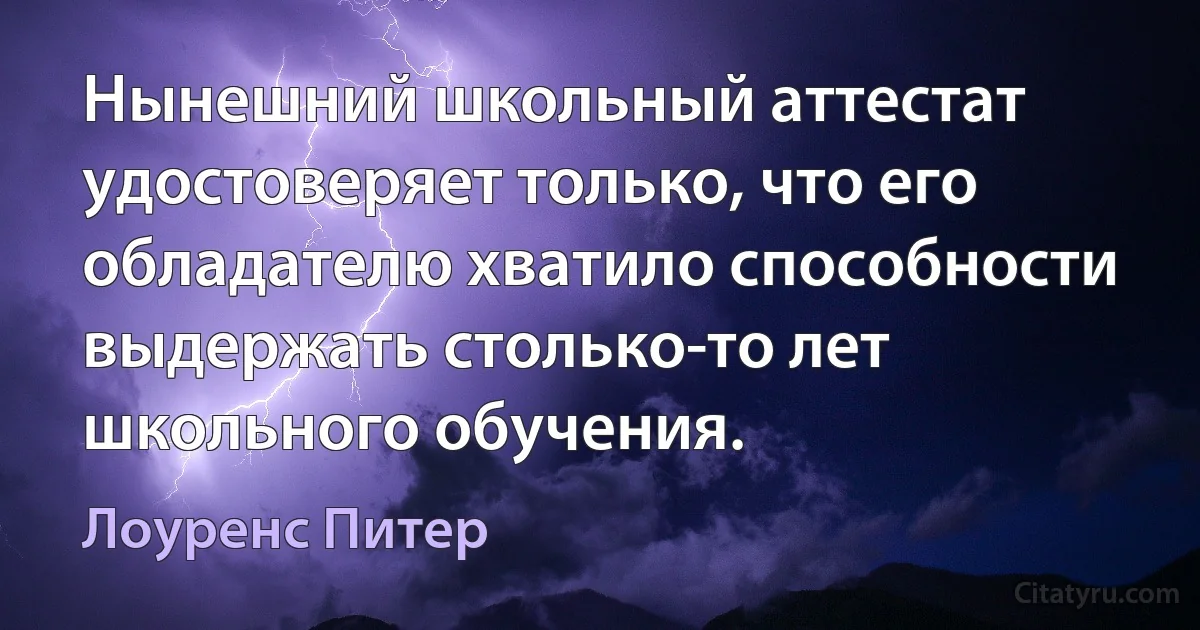 Нынешний школьный аттестат удостоверяет только, что его обладателю хватило способности выдержать столько-то лет школьного обучения. (Лоуренс Питер)