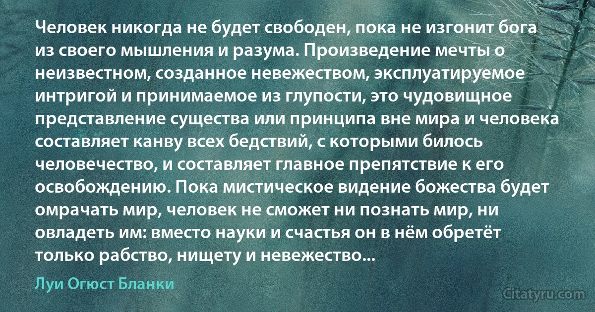 Человек никогда не будет свободен, пока не изгонит бога из своего мышления и разума. Произведение мечты о неизвестном, созданное невежеством, эксплуатируемое интригой и принимаемое из глупости, это чудовищное представление существа или принципа вне мира и человека составляет канву всех бедствий, с которыми билось человечество, и составляет главное препятствие к его освобождению. Пока мистическое видение божества будет омрачать мир, человек не сможет ни познать мир, ни овладеть им: вместо науки и счастья он в нём обретёт только рабство, нищету и невежество... (Луи Огюст Бланки)