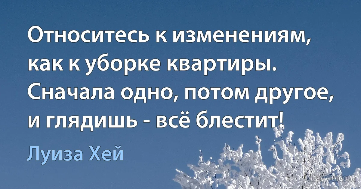 Относитесь к изменениям, как к уборке квартиры. Сначала одно, потом другое, и глядишь - всё блестит! (Луиза Хей)