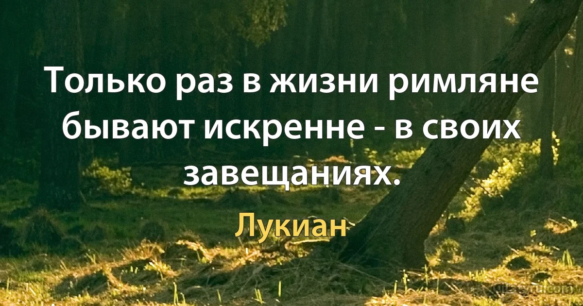 Только раз в жизни римляне бывают искренне - в своих завещаниях. (Лукиан)