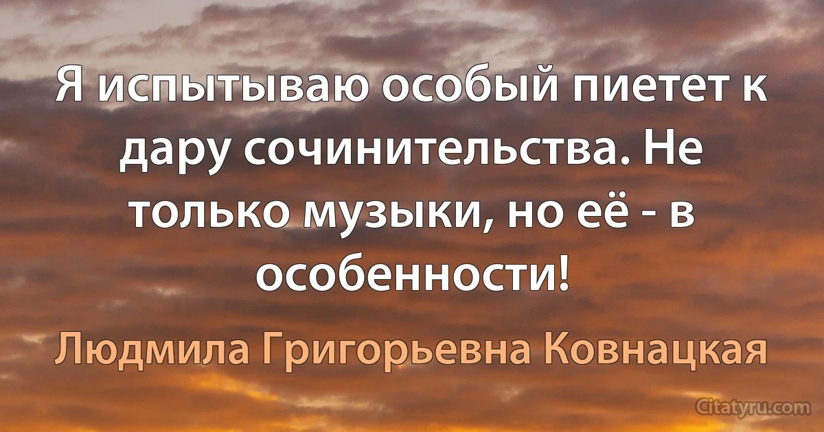 Я испытываю особый пиетет к дару сочинительства. Не только музыки, но её - в особенности! (Людмила Григорьевна Ковнацкая)