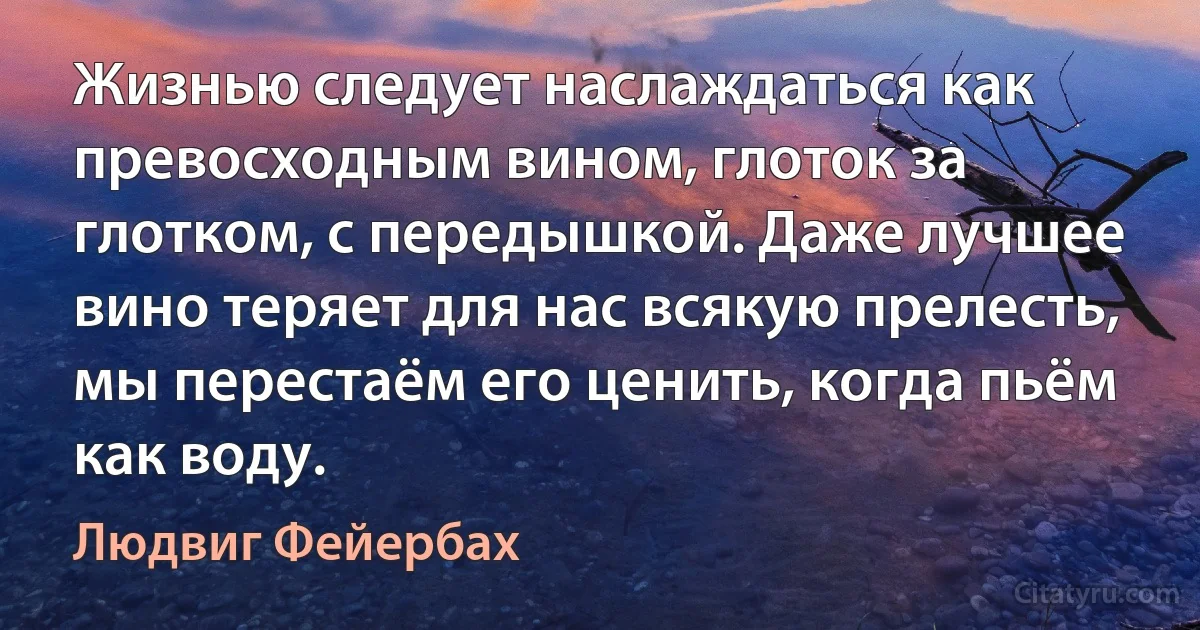 Жизнью следует наслаждаться как превосходным вином, глоток за глотком, с передышкой. Даже лучшее вино теряет для нас всякую прелесть, мы перестаём его ценить, когда пьём как воду. (Людвиг Фейербах)