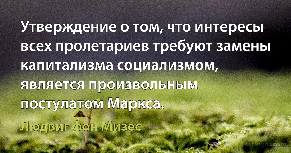 Утверждение о том, что интересы всех пролетариев требуют замены капитализма социализмом, является произвольным постулатом Маркса. (Людвиг фон Мизес)