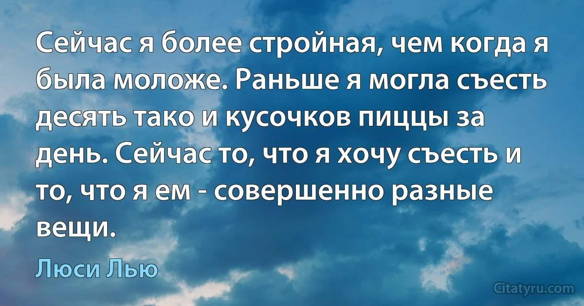 Сейчас я более стройная, чем когда я была моложе. Раньше я могла съесть десять тако и кусочков пиццы за день. Сейчас то, что я хочу съесть и то, что я ем - совершенно разные вещи. (Люси Лью)