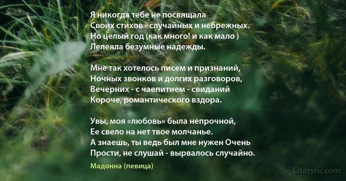 Я никогда тебе не посвящала
Своих стихов - случайных и небрежных.
Но целый год (как много! и как мало )
Лелеяла безумные надежды.

Мне так хотелось писем и признаний,
Ночных звонков и долгих разговоров,
Вечерних - с чаепитием - свиданий 
Короче, романтического вздора.

Увы, моя «любовь» была непрочной,
Ее свело на нет твое молчанье.
А знаешь, ты ведь был мне нужен Очень 
Прости, не слушай - вырвалось случайно. (Мадонна (певица))