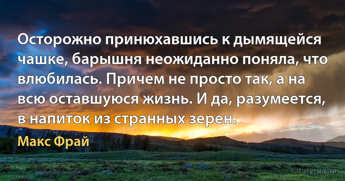 Осторожно принюхавшись к дымящейся чашке, барышня неожиданно поняла, что влюбилась. Причем не просто так, а на всю оставшуюся жизнь. И да, разумеется, в напиток из странных зерен. (Макс Фрай)