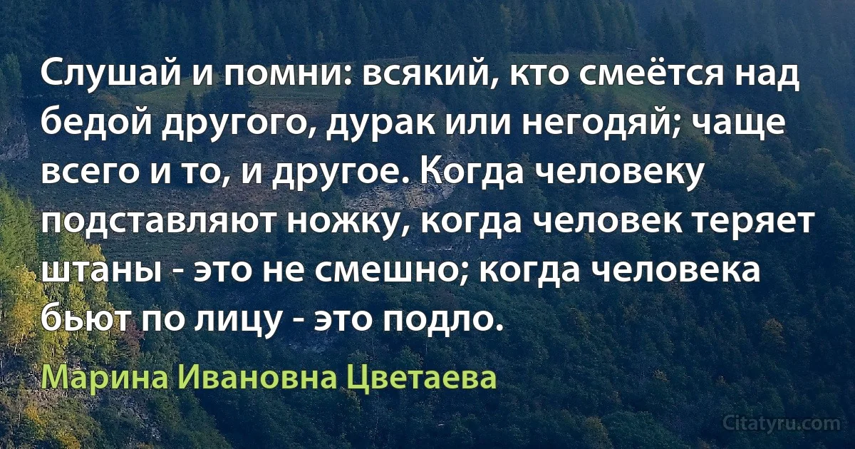 Слушай и помни: всякий, кто смеётся над бедой другого, дурак или негодяй; чаще всего и то, и другое. Когда человеку подставляют ножку, когда человек теряет штаны - это не смешно; когда человека бьют по лицу - это подло. (Марина Ивановна Цветаева)